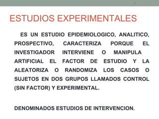 ESTUDIOS EXPERIMENTALES
ES UN ESTUDIO EPIDEMIOLOGICO, ANALITICO,
PROSPECTIVO, CARACTERIZA PORQUE EL
INVESTIGADOR INTERVIENE O MANIPULA
ARTIFICIAL EL FACTOR DE ESTUDIO Y LA
ALEATORIZA O RANDOMIZA LOS CASOS O
SUJETOS EN DOS GRUPOS LLAMADOS CONTROL
(SIN FACTOR) Y EXPERIMENTAL.
DENOMINADOS ESTUDIOS DE INTERVENCION.
3
 