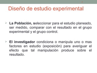 Diseño de estudio experimental
 La Población, seleccionar para el estudio planeado,
ser medido, comparar con el resultado en el grupo
experimental y el grupo control.
 El investigador condiciona o manipula uno o mas
factores en estudio (exposición) para averiguar el
efecto que tal manipulación produce sobre el
resultado.
4
 
