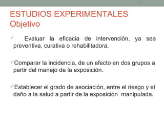 ESTUDIOS EXPERIMENTALES
Objetivo
 Evaluar la eficacia de intervención, ya sea
preventiva, curativa o rehabilitadora.
Comparar la incidencia, de un efecto en dos grupos a
partir del manejo de la exposición.
Establecer el grado de asociación, entre el riesgo y el
daño a la salud a partir de la exposición manipulada.
6
 