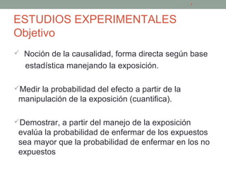 ESTUDIOS EXPERIMENTALES
Objetivo
 Noción de la causalidad, forma directa según base
estadística manejando la exposición.
Medir la probabilidad del efecto a partir de la
manipulación de la exposición (cuantifica).
Demostrar, a partir del manejo de la exposición
evalúa la probabilidad de enfermar de los expuestos
sea mayor que la probabilidad de enfermar en los no
expuestos
7
 