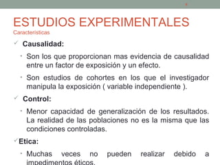 ESTUDIOS EXPERIMENTALES
Características
 Causalidad:
• Son los que proporcionan mas evidencia de causalidad
entre un factor de exposición y un efecto.
• Son estudios de cohortes en los que el investigador
manipula la exposición ( variable independiente ).
 Control:
• Menor capacidad de generalización de los resultados.
La realidad de las poblaciones no es la misma que las
condiciones controladas.
Etica:
• Muchas veces no pueden realizar debido a
8
 