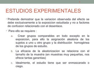 ESTUDIOS EXPERIMENTALES
Pretende demostrar que la variacion observada del efecto se
debe exclusivamente a la exposicion estudiada y no a factores
de confusion relacionado con el desenlace.
 Para ello se requiere :
a. Crear grupos comparables en todo excepto en la
exposicion, para ello la asignación aleatoria de los
sujetos a uno u otro grupo y la distribución homogénea
de los grupos de estudio.
b. La eficacia de la aleatorizacion se relaciona con el
tamaño de la muestra (en muestras muy pequeñas, nos
ofrece tantas garantias)
c. Idealmente, el estudio tiene que ser enmascarado o
ciego.
9
 