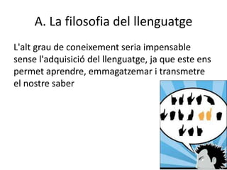 A. La filosofia del llenguatge
L'alt grau de coneixement seria impensable
sense l'adquisició del llenguatge, ja que este ens
permet aprendre, emmagatzemar i transmetre
el nostre saber
 