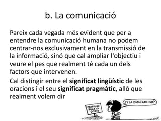 b. La comunicació
Pareix cada vegada més evident que per a
entendre la comunicació humana no podem
centrar-nos exclusivament en la transmissió de
la informació, sinó que cal ampliar l'objectiu i
veure el pes que realment té cada un dels
factors que intervenen.
Cal distingir entre el significat lingüístic de les
oracions i el seu significat pragmàtic, allò que
realment volem dir
 