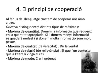 d. El principi de cooperació
Al fer ús del llenguatge tractem de cooperar uns amb
altres.
Grice va distingir entre distints tipus de màximes:
- Màxima de quantitat: Donem la informació que requerix
en la quantitat apropiada. Si li donem menys informació
es quedarà molest i si donem molta informació som molt
pesats.
- Màxima de qualitat (de veracitat) . Dir la veritat
- Maxima de relació (de rellevància) . El que l'un conteste
que a l'altre li vinga al cas
- Màxima de mode: Clar i ordenat
 
