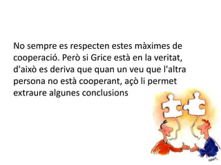 No sempre es respecten estes màximes de
cooperació. Però si Grice està en la veritat,
d'això es deriva que quan un veu que l'altra
persona no està cooperant, açò li permet
extraure algunes conclusions
 