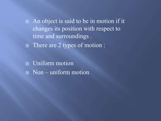  An object is said to be in motion if it 
changes its position with respect to 
time and surroundings . 
 There are 2 types of motion : 
 Uniform motion 
 Non – uniform motion 
 