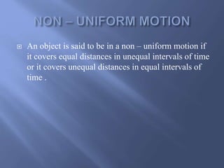  An object is said to be in a non – uniform motion if 
it covers equal distances in unequal intervals of time 
or it covers unequal distances in equal intervals of 
time . 
 