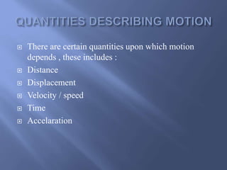  There are certain quantities upon which motion 
depends , these includes : 
 Distance 
 Displacement 
 Velocity / speed 
 Time 
 Accelaration 
 