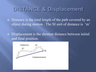  Distance is the total length of the path covered by an 
object during motion . The SI unit of distance is ‘m’ 
. 
 Displacement is the shortest distance between initial 
and final position. 
 