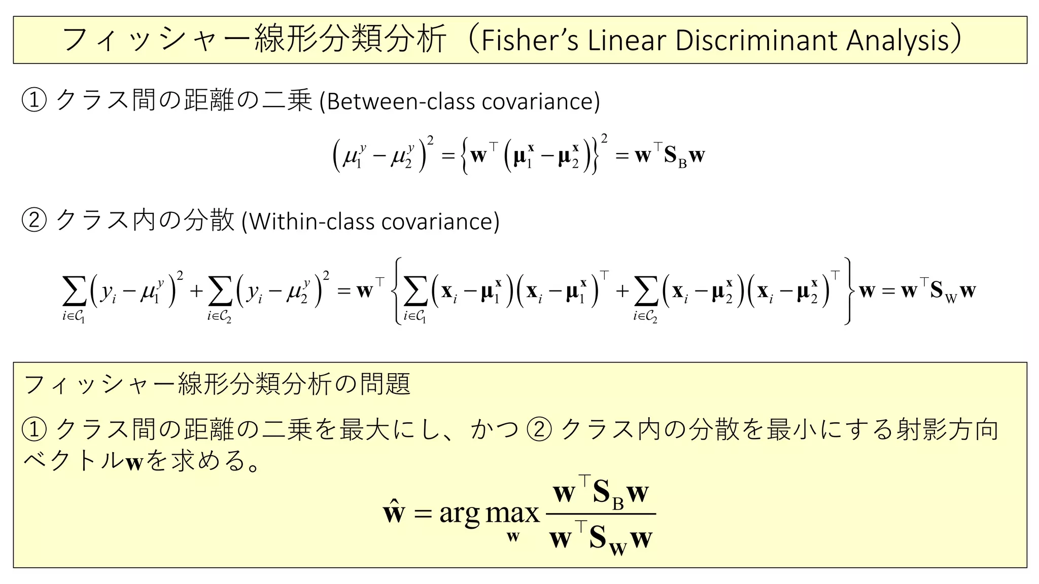 フィッシャー線形分類分析（Fisher’s Linear Discriminant Analysis）
① クラス間の距離の二乗 (Between-class covariance)
( ) ( ){ }2
22
1 B2 1
y y
µ µ− = − =x x
w w S wμ μ 
( ) ( ) ( )( ) ( )( )
2 21 1
12 2 2
2 2
1 1 W
y y
i i i i i
i i i
i
i
y yµ µ
∈ ∈ ∈ ∈
  
+ = − − + − − − − =
  
∑ ∑ ∑ ∑x x x x
w x x x wμ μ μ μx w S w
  
   
② クラス内の分散 (Within-class covariance)
フィッシャー線形分類分析の問題
① クラス間の距離の二乗を最大にし、かつ ② クラス内の分散を最小にする射影方向
ベクトルwを求める。
B
ˆ arg max=
w
W
w S w
w
w S w


 