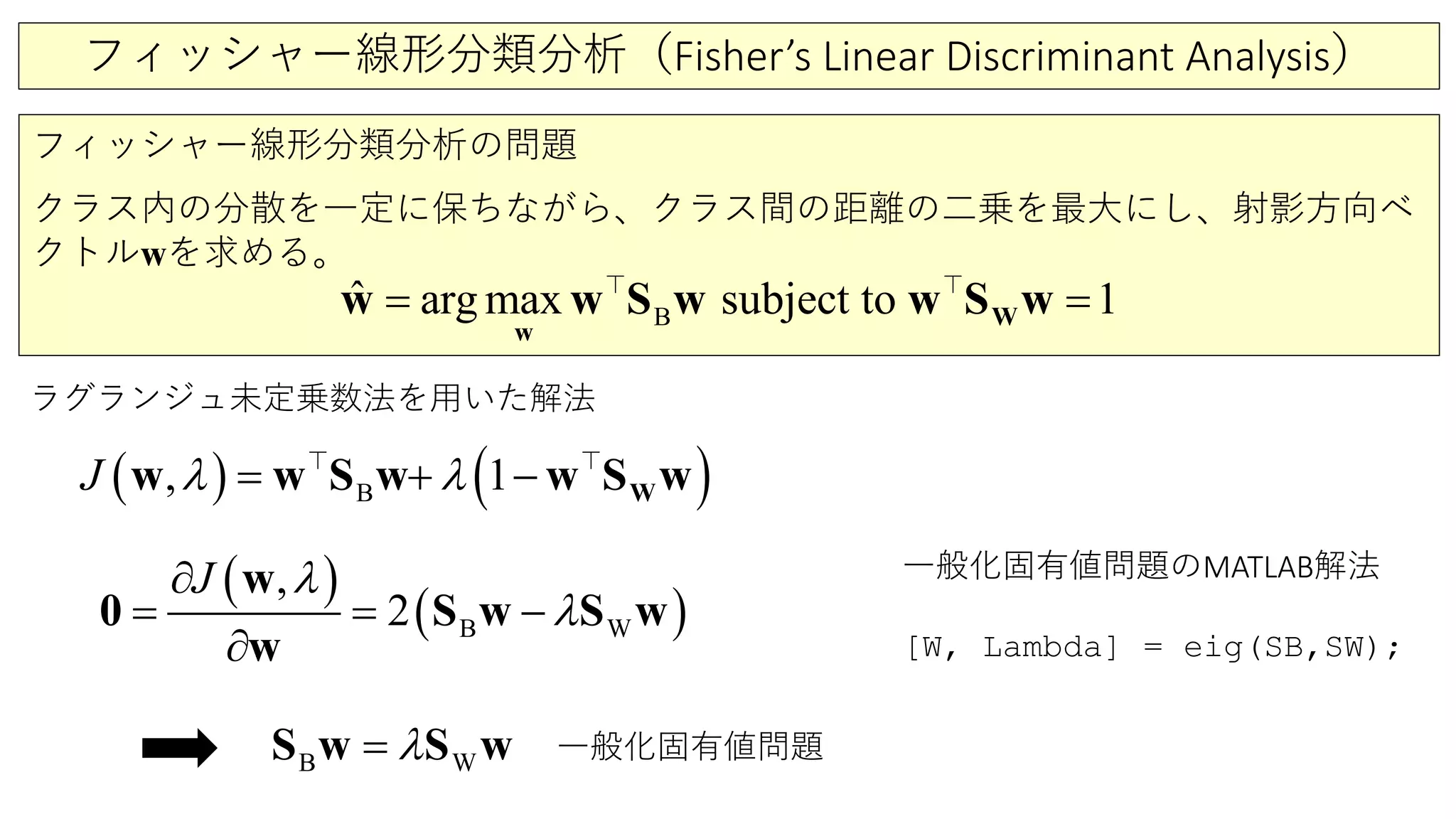 フィッシャー線形分類分析（Fisher’s Linear Discriminant Analysis）
フィッシャー線形分類分析の問題
クラス内の分散を一定に保ちながら、クラス間の距離の二乗を最大にし、射影方向ベ
クトルwを求める。
B
ˆ arg max subject to 1=W
w
w w S w w S w 
ラグランジュ未定乗数法を用いた解法
( ) ( )B, 1J λ λ= + − Ww w S w w S w 
( )
( )WB
,
2
J λ
λ=
∂
=
∂
−
w
S w S w0
w
WB λ=S w S w
一般化固有値問題のMATLAB解法
[W, Lambda] = eig(SB,SW);
一般化固有値問題
 