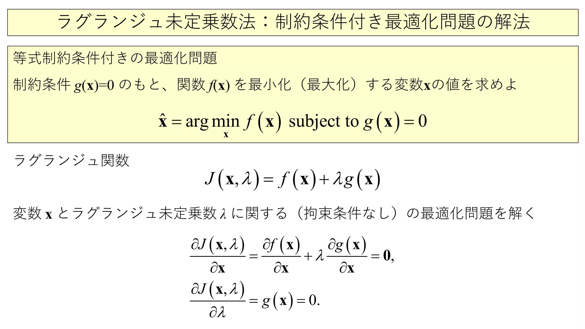ラグランジュ未定乗数法：制約条件付き最適化問題の解法
等式制約条件付きの最適化問題
制約条件 g(x)=0 のもと、関数 f(x) を最小化（最大化）する変数xの値を求めよ
( ) ( )ˆ arg min subject to 0f g=
x
x x x
ラグランジュ関数
変数 x とラグランジュ未定乗数 λ に関する（拘束条件なし）の最適化問題を解く
( ) ( ) ( ),J f gλ λ= +x x x
( ) ( ) ( )
( )
( )
,
,
,
0.
J
g
gJ fλ
λ
λ
λ
∂ ∂ ∂
∂ ∂ ∂
∂
= + =
=
∂
=
x x
x x
x
0
x
x
x
 