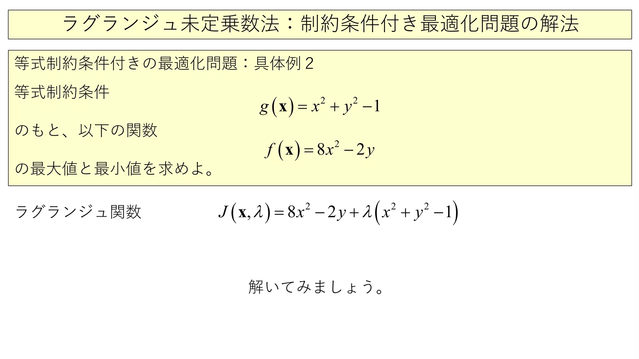 ラグランジュ未定乗数法：制約条件付き最適化問題の解法
等式制約条件付きの最適化問題：具体例２
等式制約条件
のもと、以下の関数
の最大値と最小値を求めよ。
ラグランジュ関数 ( ) ( )2 2 2
1, 8 2yJ x x yλ λ+ += − −x
( ) 2
8 2yf x= −x
( ) 2 2
1g x y= + −x
解いてみましょう。
 