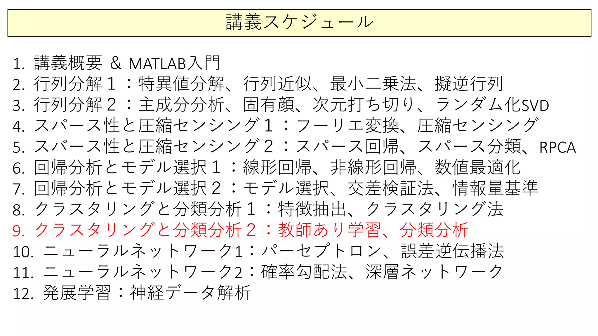 講義スケジュール
1. 講義概要 ＆ MATLAB入門
2. 行列分解１：特異値分解、行列近似、最小二乗法、擬逆行列
3. 行列分解２：主成分分析、固有顔、次元打ち切り、ランダム化SVD
4. スパース性と圧縮センシング１：フーリエ変換、圧縮センシング
5. スパース性と圧縮センシング２：スパース回帰、スパース分類、RPCA
6. 回帰分析とモデル選択１：線形回帰、非線形回帰、数値最適化
7. 回帰分析とモデル選択２：モデル選択、交差検証法、情報量基準
8. クラスタリングと分類分析１：特徴抽出、クラスタリング法
9. クラスタリングと分類分析２：教師あり学習、分類分析
10. ニューラルネットワーク1：パーセプトロン、誤差逆伝播法
11. ニューラルネットワーク2：確率勾配法、深層ネットワーク
12. 発展学習：神経データ解析
 
