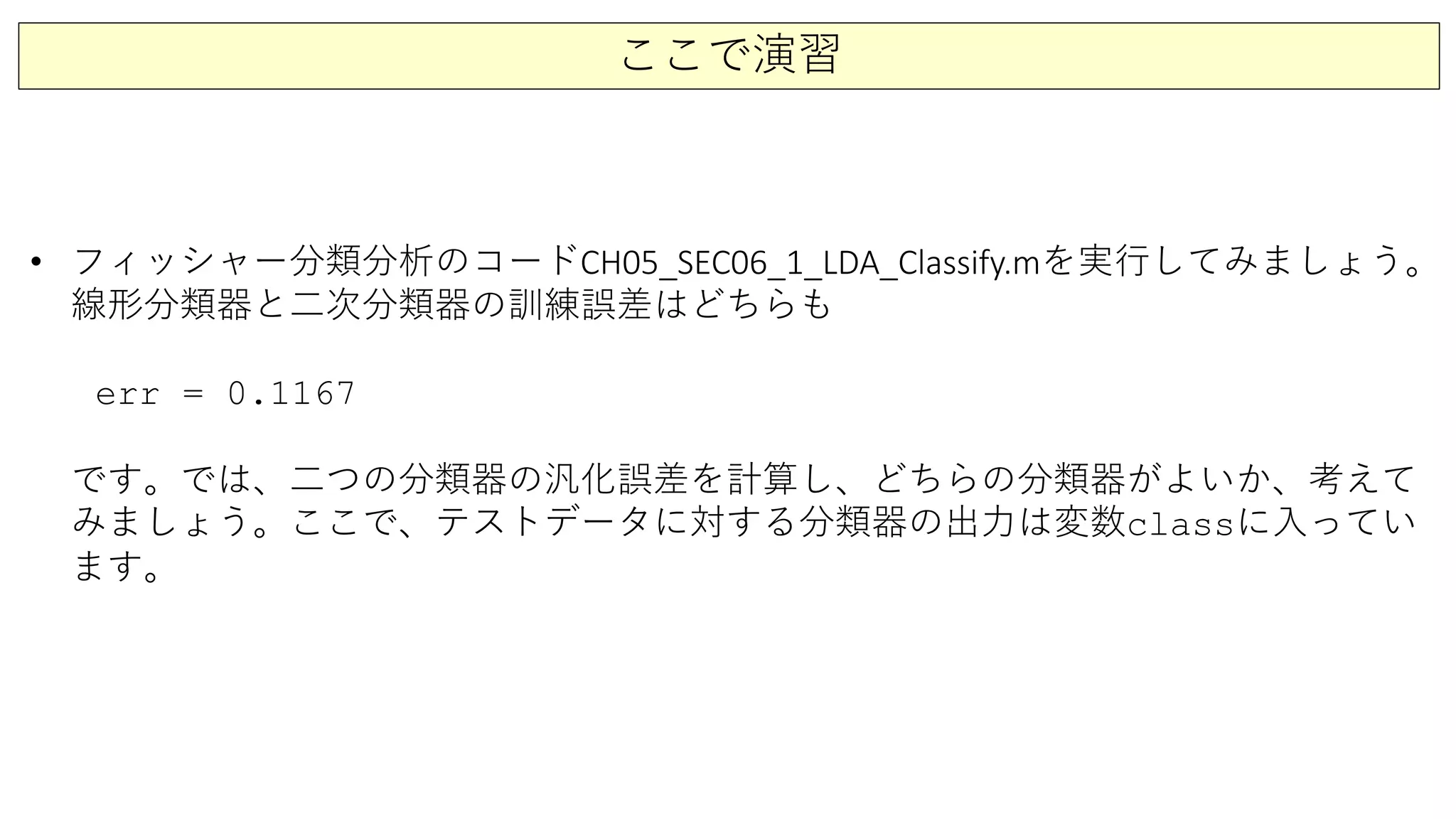 ここで演習
• フィッシャー分類分析のコードCH05_SEC06_1_LDA_Classify.mを実行してみましょう。
線形分類器と二次分類器の訓練誤差はどちらも
err = 0.1167
です。では、二つの分類器の汎化誤差を計算し、どちらの分類器がよいか、考えて
みましょう。ここで、テストデータに対する分類器の出力は変数classに入ってい
ます。
 