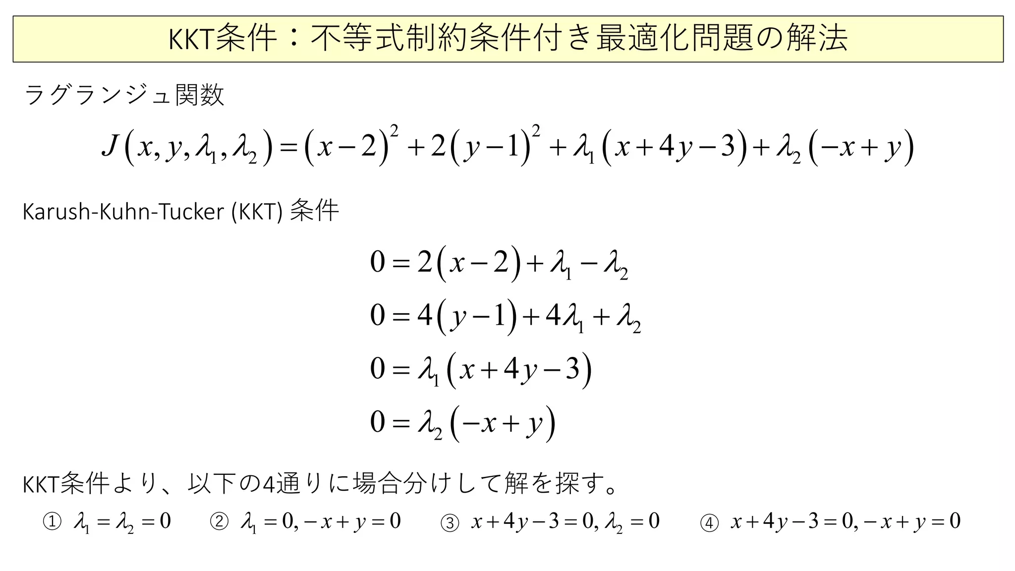KKT条件：不等式制約条件付き最適化問題の解法
ラグランジュ関数
( ) ( ) ( ) ( ) ( )
2 2
1 2 1 2,, , 2 4 32 1J x y x x y x yyλ λ λ λ+ −= − + + − + − +
Karush-Kuhn-Tucker (KKT) 条件
( )
( )
( )
( )
1 2
1 2
1
2
0 2 2
0 4 1 4
0 4 3
0
x
y
x y
x y
λ λ
λ λ
λ
λ
= − + −
= − + +
= + −
= − +
1 2 0λ λ= = 1 00, x yλ += − = 24 3 0, 0x y λ+ −= = 4 3 0, 0x y x y+ − = − + =① ② ③ ④
KKT条件より、以下の4通りに場合分けして解を探す。
 
