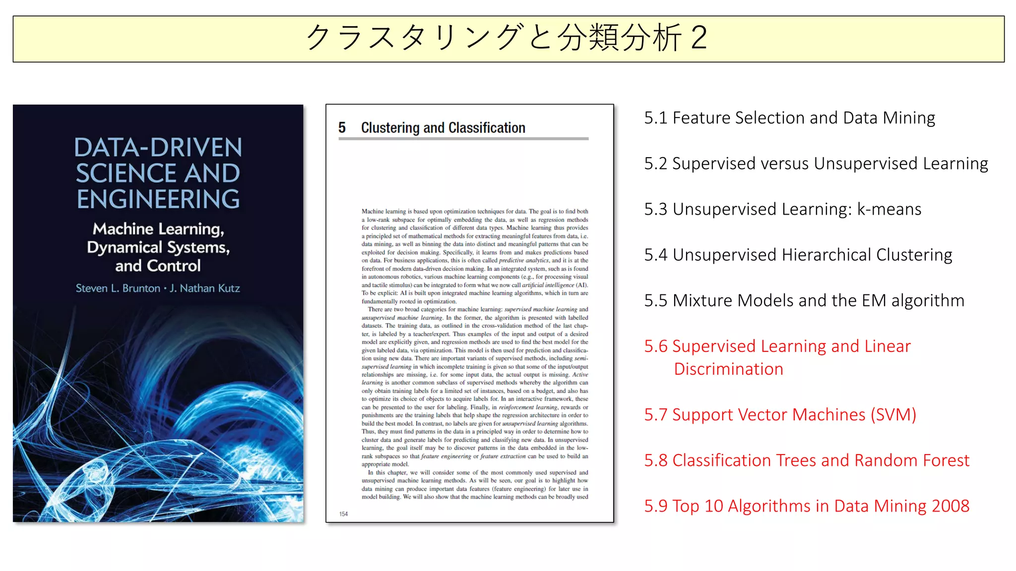 クラスタリングと分類分析２
5.1 Feature Selection and Data Mining
5.2 Supervised versus Unsupervised Learning
5.3 Unsupervised Learning: k-means
5.4 Unsupervised Hierarchical Clustering
5.5 Mixture Models and the EM algorithm
5.6 Supervised Learning and Linear
Discrimination
5.7 Support Vector Machines (SVM)
5.8 Classification Trees and Random Forest
5.9 Top 10 Algorithms in Data Mining 2008
 