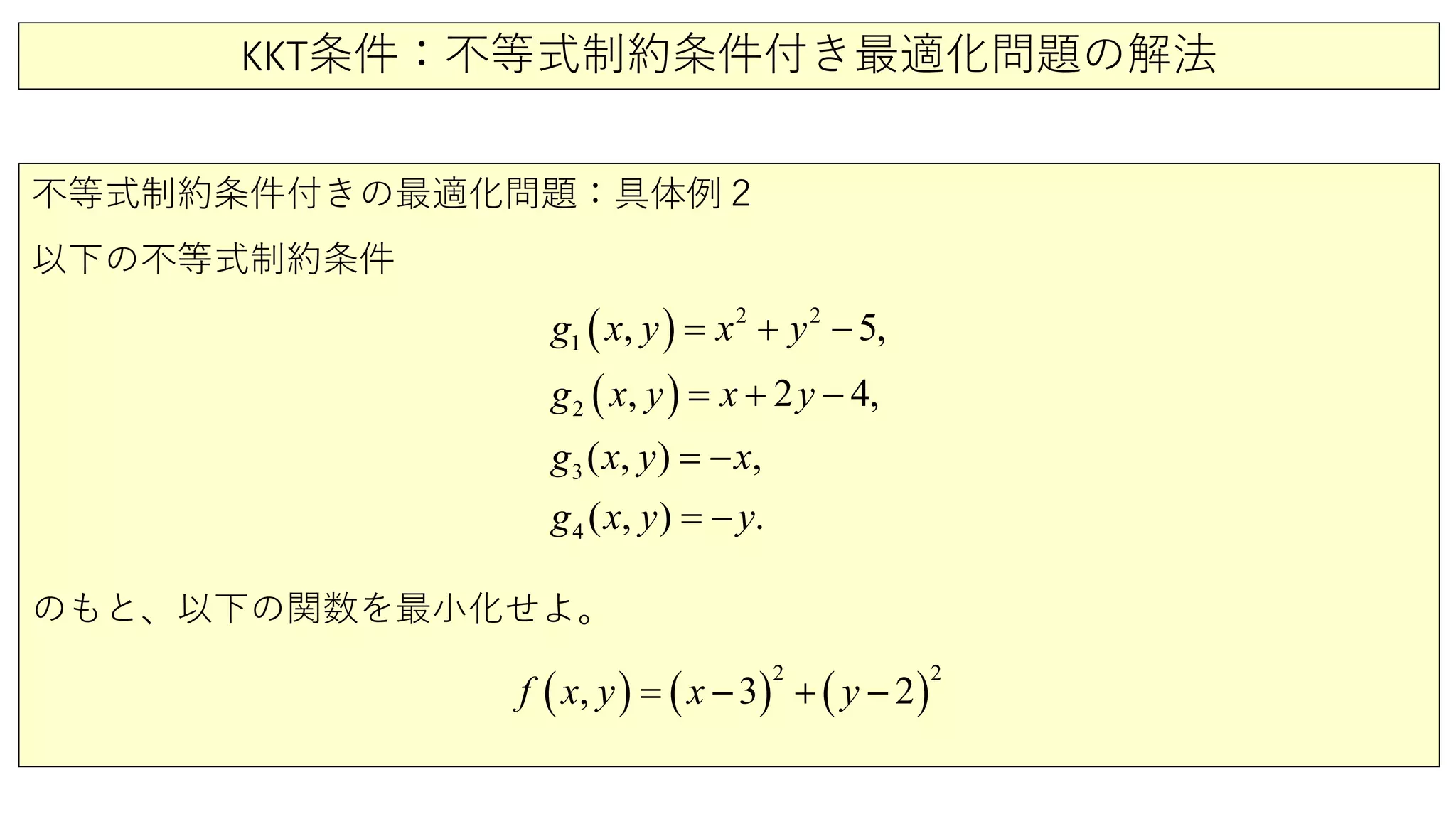KKT条件：不等式制約条件付き最適化問題の解法
不等式制約条件付きの最適化問題：具体例２
以下の不等式制約条件
のもと、以下の関数を最小化せよ。
( )
( )
2
1
3
2
2
4
5
( ,
2
) ,
( , )
, ,
, 4,
.
g y
x y x
x y
x y x
g x y x
y
y
g
g
−
+ −
= −
=
= −
= +
( ) ( ) ( )
2 2
, 3 2f x y x y= − + −
 