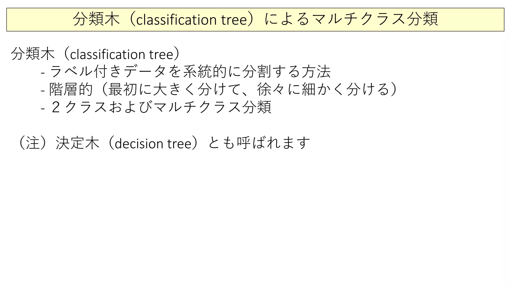 分類木（classification tree）によるマルチクラス分類
分類木（classification tree）
- ラベル付きデータを系統的に分割する方法
- 階層的（最初に大きく分けて、徐々に細かく分ける）
- ２クラスおよびマルチクラス分類
（注）決定木（decision tree）とも呼ばれます
 