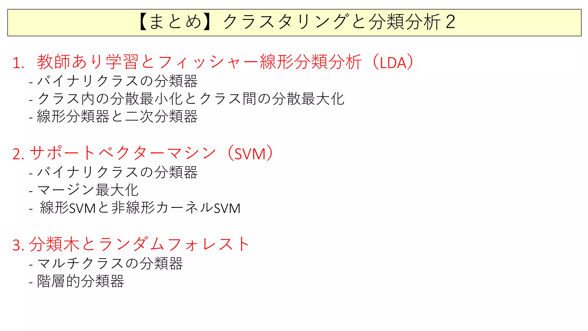 【まとめ】クラスタリングと分類分析２
1. 教師あり学習とフィッシャー線形分類分析（LDA）
- バイナリクラスの分類器
- クラス内の分散最小化とクラス間の分散最大化
- 線形分類器と二次分類器
2. サポートベクターマシン（SVM）
- バイナリクラスの分類器
- マージン最大化
- 線形SVMと非線形カーネルSVM
3. 分類木とランダムフォレスト
- マルチクラスの分類器
- 階層的分類器
 