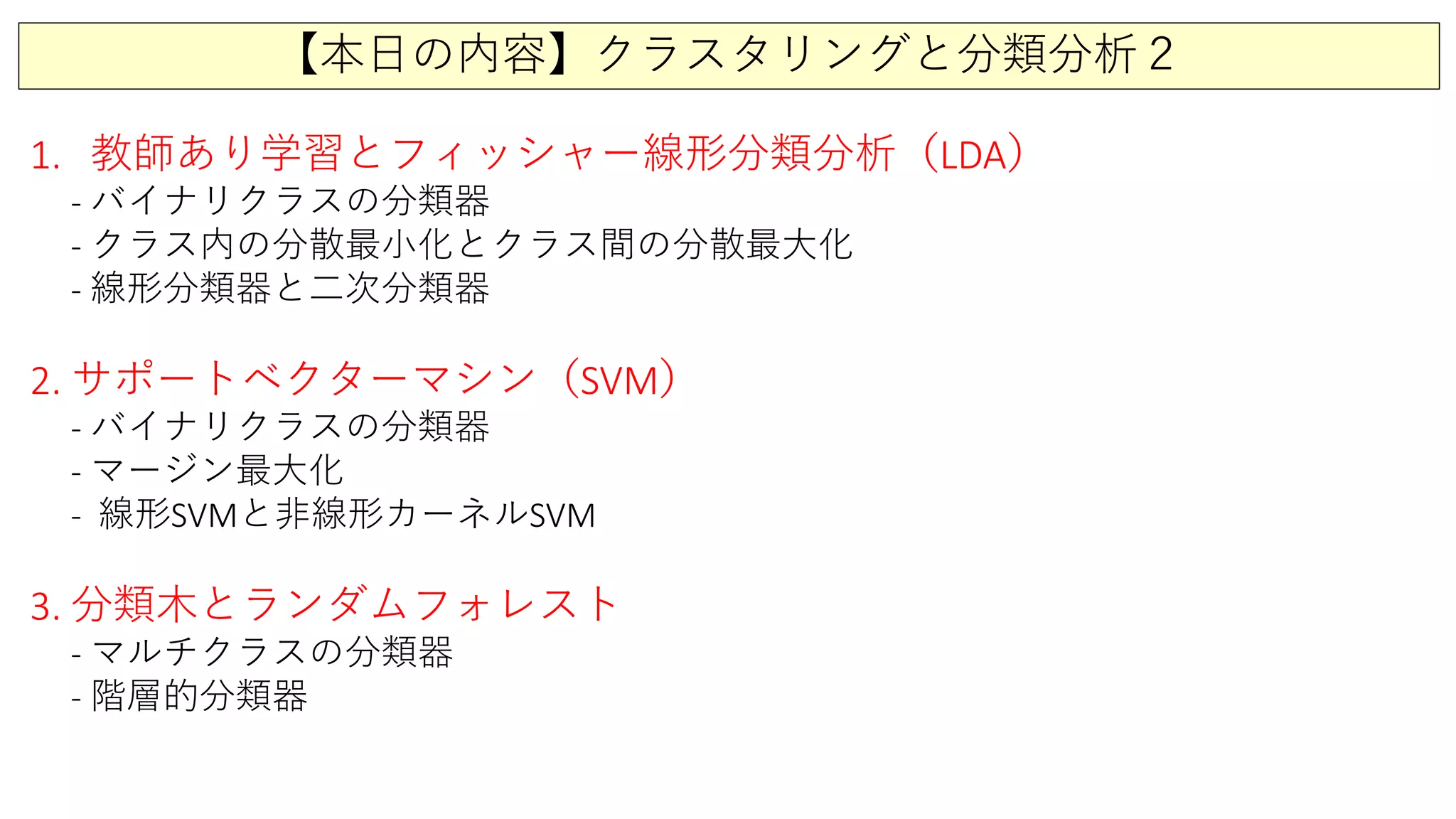 【本日の内容】クラスタリングと分類分析２
1. 教師あり学習とフィッシャー線形分類分析（LDA）
- バイナリクラスの分類器
- クラス内の分散最小化とクラス間の分散最大化
- 線形分類器と二次分類器
2. サポートベクターマシン（SVM）
- バイナリクラスの分類器
- マージン最大化
- 線形SVMと非線形カーネルSVM
3. 分類木とランダムフォレスト
- マルチクラスの分類器
- 階層的分類器
 