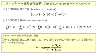 フィッシャー線形分類分析（Fisher’s Linear Discriminant Analysis）
① クラス間の距離の二乗 (Between-class covariance)
( ) ( ){ }2
22
1 B2 1
y y
µ µ− = − =x x
w w S wμ μ 
( ) ( ) ( )( ) ( )( )
2 21 1
12 2 2
2 2
1 1 W
y y
i i i i i
i i i
i
i
y yµ µ
∈ ∈ ∈ ∈
  
+ = − − + − − − − =
  
∑ ∑ ∑ ∑x x x x
w x x x wμ μ μ μx w S w
  
   
② クラス内の分散 (Within-class covariance)
フィッシャー線形分類分析の問題
① クラス間の距離の二乗を最大にし、かつ ② クラス内の分散を最小にする射影方向
ベクトルwを求める。
B
ˆ arg max=
w
W
w S w
w
w S w


 