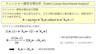 フィッシャー線形分類分析（Fisher’s Linear Discriminant Analysis）
フィッシャー線形分類分析の問題
クラス内の分散を一定に保ちながら、クラス間の距離の二乗を最大にし、射影方向ベ
クトルwを求める。
B
ˆ arg max subject to 1=W
w
w w S w w S w 
ラグランジュ未定乗数法を用いた解法
( ) ( )B, 1J λ λ= + − Ww w S w w S w 
( )
( )WB
,
2
J λ
λ=
∂
=
∂
−
w
S w S w0
w
WB λ=S w S w
一般化固有値問題のMATLAB解法
[W, Lambda] = eig(SB,SW);
一般化固有値問題
 