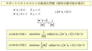サポートベクトルマシンの最適化問題（線形分離可能の場合）
1 if 1
1 if 1
i i
i i
b y
b y
+ ≥ =+
+ ≤ − = −
w x
w x


( ) 1i iy b+ ≥w x
1b
≥
+w x
w w

( )1
maximize subject 1forto i i iy b+ ≥ ∀w x
w

SVM最適化問題１
( )21
minimize subject 1fto
2
ori i iy b ≥+ ∀w w x
SVM最適化問題２
 