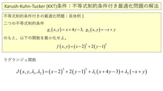 Karush-Kuhn-Tucker (KKT)条件：不等式制約条件付き最適化問題の解法
不等式制約条件付きの最適化問題：具体例１
二つの不等式制約条件
のもと、以下の関数を最小化せよ。
ラグランジュ関数
( ) ( ) ( ) ( ) ( )
2 2
1 2 1 2,, , 2 4 32 1J x y x x y x yyλ λ λ λ+ −= − + + − + − +
( ) ( )21 , 4 3, ,g x y x y g x y x y= + − =− +
( ) ( ) ( )
2 2
, 2 2 1f x y x y= − + −
 