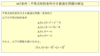 KKT条件：不等式制約条件付き最適化問題の解法
不等式制約条件付きの最適化問題：具体例２
以下の不等式制約条件
のもと、以下の関数を最小化せよ。
( )
( )
2
1
3
2
2
4
5
( ,
2
) ,
( , )
, ,
, 4,
.
g y
x y x
x y
x y x
g x y x
y
y
g
g
−
+ −
= −
=
= −
= +
( ) ( ) ( )
2 2
, 3 2f x y x y= − + −
 