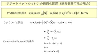 サポートベクトルマシンの最適化問題（線形分離可能の場合）
( )21
minimize subject 1fto
2
ori i iy b ≥+ ∀w w x
SVM最適化問題２
( ) ( ){ }1
21
, , 1
2
i
i
i
N
iJ b y bα α
=
= + − +∑w w w x
1i
i i i
N
J
yα
=
= −
∂
=
∂
∑w x
w
0
1
0 i i
N
i
J
y
b
α
=
= −
∂
∂
= ∑
( ){ }0 1i i iy bα= − +w x
0 iα≤
( )0 1 i i by≥ − +w x
ラグランジュ関数
Karush-Kuhn-Tucker (KKT) 条件
 