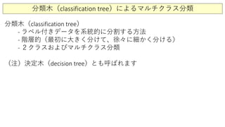 分類木（classification tree）によるマルチクラス分類
分類木（classification tree）
- ラベル付きデータを系統的に分割する方法
- 階層的（最初に大きく分けて、徐々に細かく分ける）
- ２クラスおよびマルチクラス分類
（注）決定木（decision tree）とも呼ばれます
 