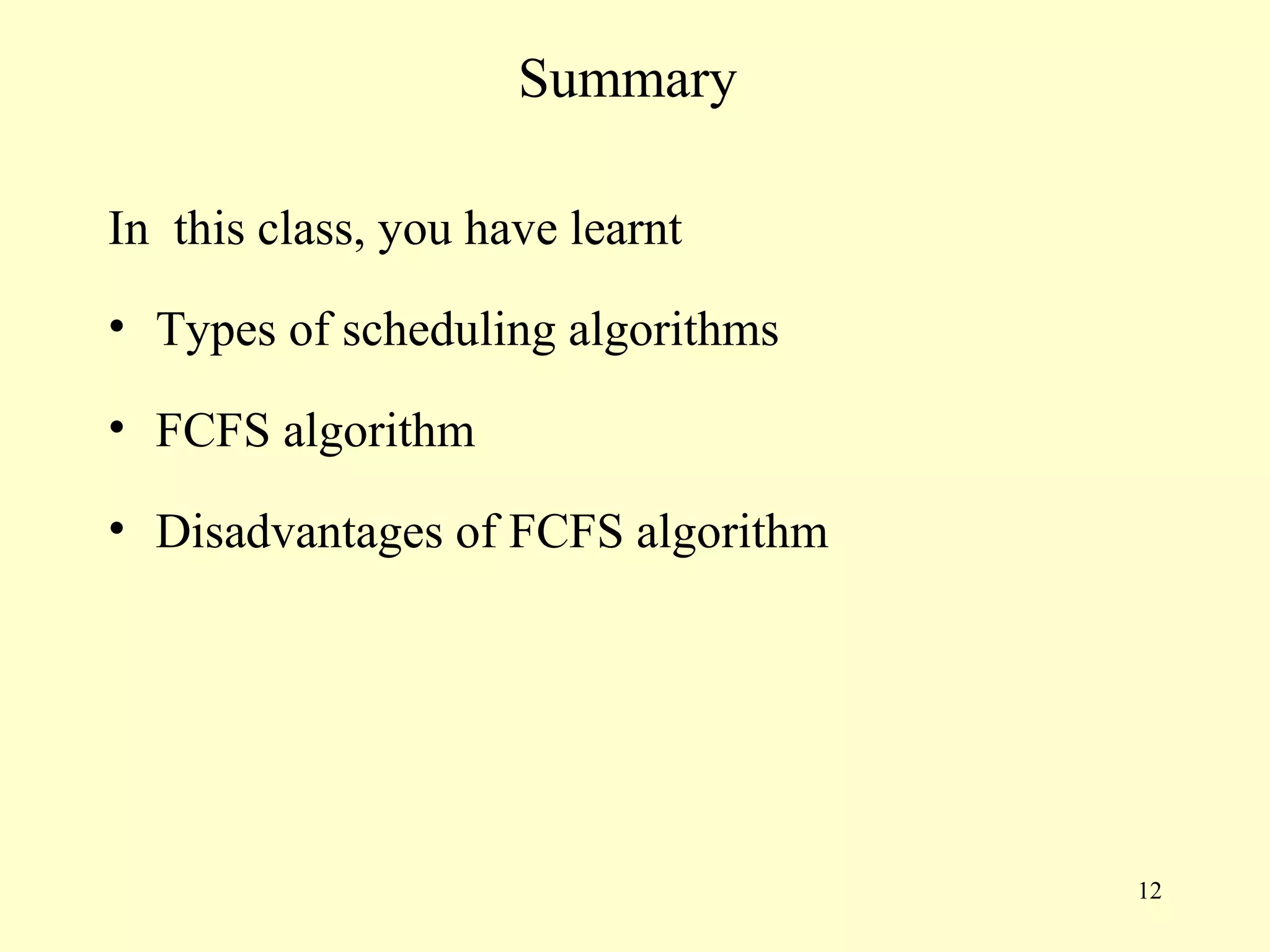 Summary

In this class, you have learnt
• Types of scheduling algorithms

• FCFS algorithm

• Disadvantages of FCFS algorithm




                                    12
 