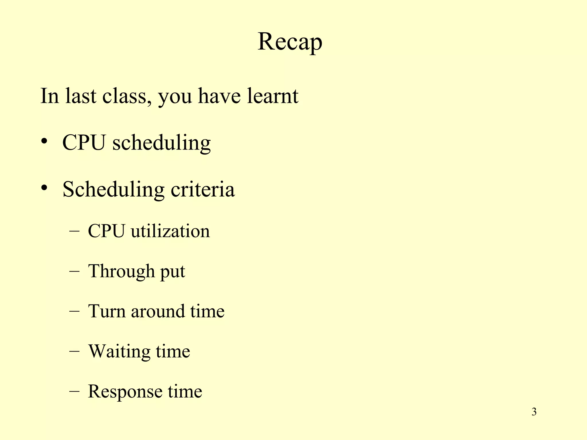 Recap

In last class, you have learnt
• CPU scheduling

• Scheduling criteria
   – CPU utilization

   – Through put

   – Turn around time

   – Waiting time

   – Response time
                                 3
 