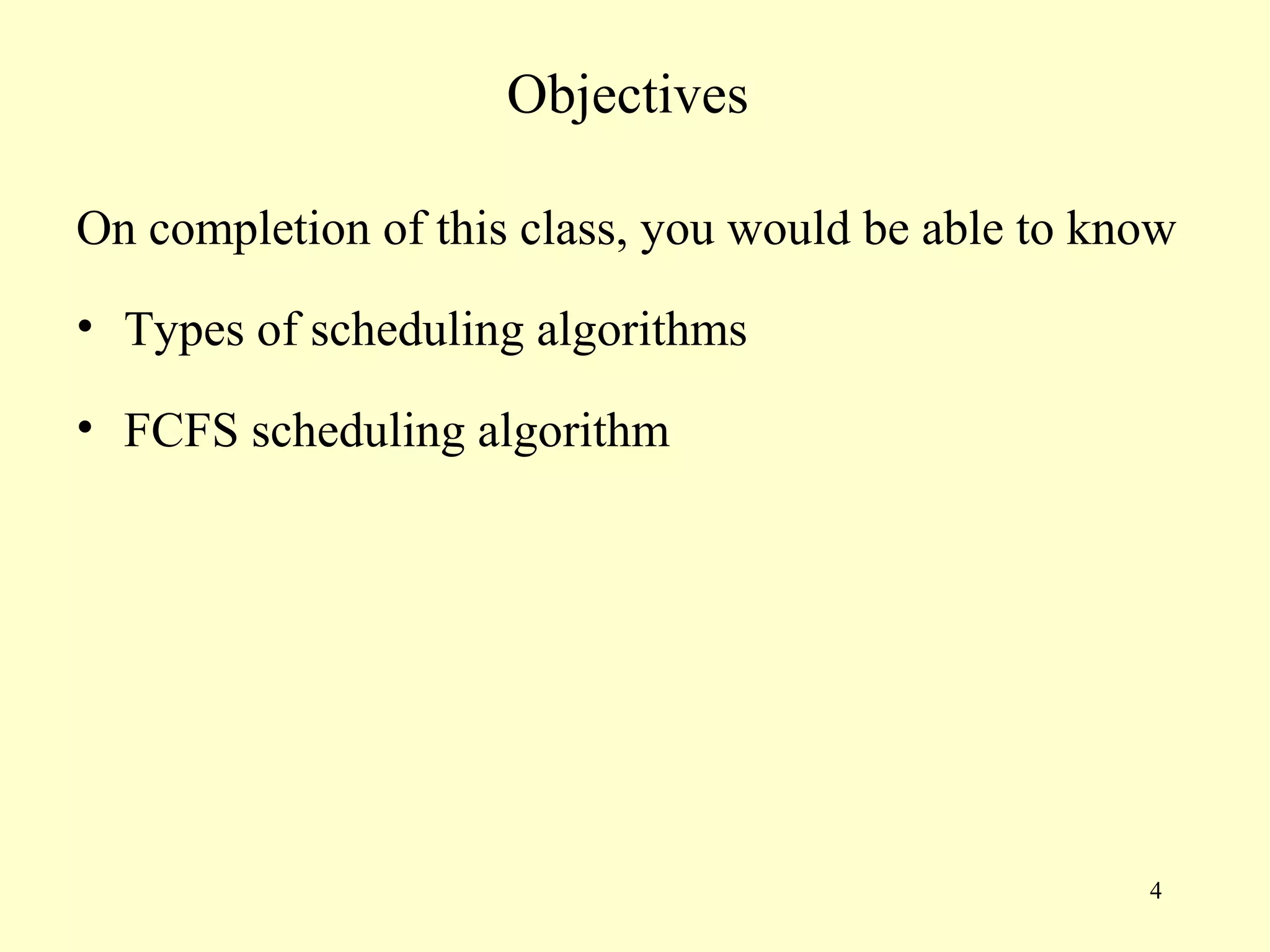 Objectives

On completion of this class, you would be able to know
• Types of scheduling algorithms

• FCFS scheduling algorithm




                                                    4
 
