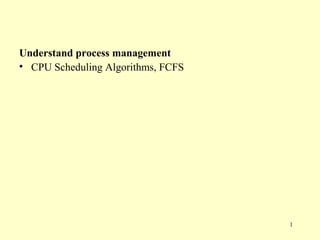 Understand process management
• CPU Scheduling Algorithms, FCFS




                                    1
 