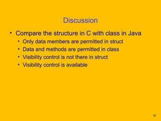 Discussion
• Compare the structure in C with class in Java
  •   Only data members are permitted in struct
  •   Data and methods are permitted in class
  •   Visibility control is not there in struct
  •   Visibility control is available




                                                  10
 
