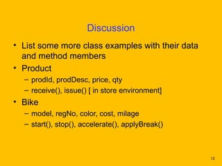 Discussion
• List some more class examples with their data
  and method members
• Product
  – prodId, prodDesc, price, qty
  – receive(), issue() [ in store environment]
• Bike
  – model, regNo, color, cost, milage
  – start(), stop(), accelerate(), applyBreak()



                                                  12
 