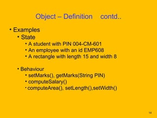 Object – Definition         contd..
• Examples
   • State
     • A student with PIN 004-CM-601
     • An employee with an id EMP608
     • A rectangle with length 15 and width 8

  • Behaviour
     • setMarks(), getMarks(String PIN)
     • computeSalary()
     • computeArea(), setLength(),setWidth()




                                                14
 