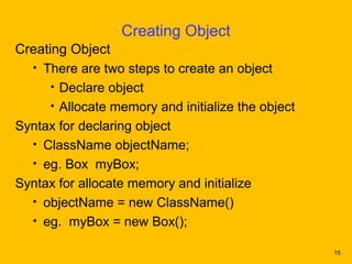 Creating Object
Creating Object
  • There are two steps to create an object
      • Declare object
      • Allocate memory and initialize the object
Syntax for declaring object
  • ClassName objectName;
  • eg. Box myBox;
Syntax for allocate memory and initialize
  • objectName = new ClassName()
  • eg. myBox = new Box();

                                                    15
 