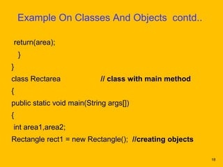 Example On Classes And Objects contd..

return(area);
    }
}
class Rectarea              // class with main method
{
public static void main(String args[])
{
int area1,area2;
Rectangle rect1 = new Rectangle(); //creating objects

                                                        18
 