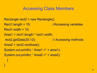 Accessing Class Members

Rectangle rect2 = new Rectangle();
Rect1.length = 15;                //Accessing variables
Rect1.width = 10;
Area1 = rect1.length * rect1.width;
rect2.getData(20,12);             // Accessing methods
Area2 = rect2.rectArea();
System.out.println( “ Area1 =“ + area1);
System.out.println( “ Area2 =“ + area2);
    }
}
                                                          19
 