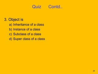 Quiz        Contd..

3. Object is
   a)   Inheritance of a class
   b)   Instance of a class
   c)   Subclass of a class
   d)   Super class of a class




                                           24
 