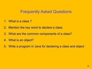 Frequently Asked Questions

1. What is a class ?

2. Mention the key word to declare a class

3. What are the common components of a class?

4. What is an object?

5. Write a program in Java for declaring a class and object




                                                              25
 