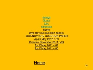 swings
                Struts
                 jdbc
              hibernate
                home
  java previous question papers
OCT/NOV-2012 QUESTION PAPER
      April / May 2012 c-09
  October/ November-2011 c-09
       April/ May 2011 c-09
       April/ May 2011 c-05




     Home                         26
 
