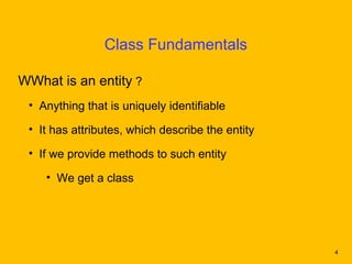 Class Fundamentals

WWhat is an entity ?
 • Anything that is uniquely identifiable

 • It has attributes, which describe the entity

 • If we provide methods to such entity

    • We get a class




                                                  4
 