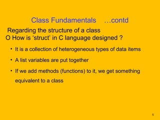 Class Fundamentals             …contd
Regarding the structure of a class
O How is ‘struct’ in C language designed ?
 • It is a collection of heterogeneous types of data items

 • A list variables are put together

 • If we add methods (functions) to it, we get something
   equivalent to a class




                                                             5
 
