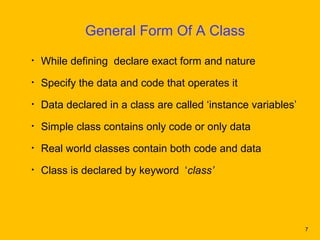 General Form Of A Class
•   While defining declare exact form and nature
•   Specify the data and code that operates it
•   Data declared in a class are called ‘instance variables’
•   Simple class contains only code or only data
•   Real world classes contain both code and data
•   Class is declared by keyword ‘class’




                                                               7
 