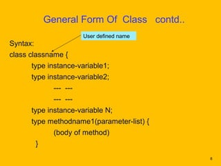 General Form Of Class contd..
                          User defined name
Syntax:
class classname {
      type instance-variable1;
      type instance-variable2;
                --- ---
                --- ---
      type instance-variable N;
      type methodname1(parameter-list) {
                (body of method)
          }
                                              8
 
